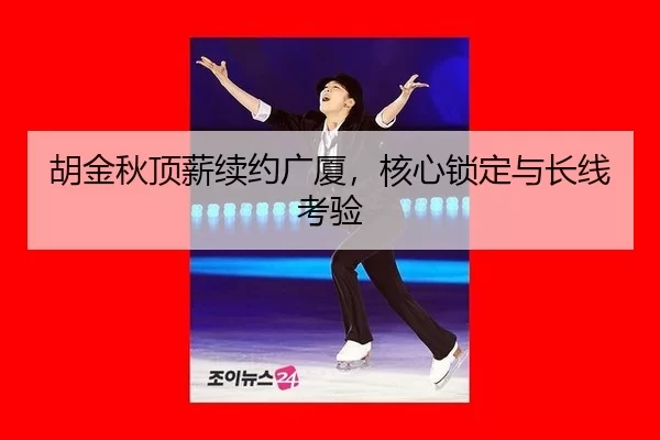 胡金秋顶薪续约广厦，核心锁定与长线考验